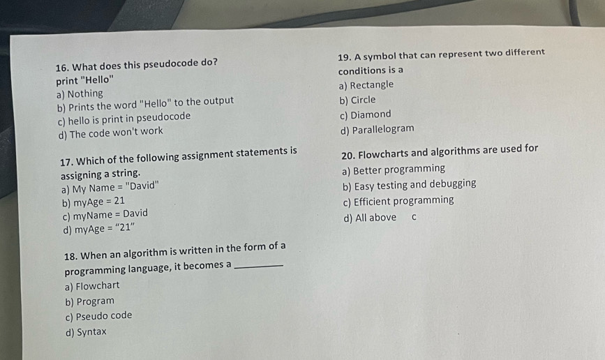 What does this pseudocode do? 19. A symbol that can represent two different
print 'Hello' conditions is a
a) Nothing a) Rectangle
b) Prints the word "Hello" to the output b) Circle
c) hello is print in pseudocode c) Diamond
d) The code won't work
d) Parallelogram
17. Which of the following assignment statements is 20. Flowcharts and algorithms are used for
assigning a string. a) Better programming
a) My Name = "David" b) Easy testing and debugging
b) r nvAge =21
c) ny Na me=David c) Efficient programming
d) myAge=''21'' d) All above c
18. When an algorithm is written in the form of a
programming language, it becomes a_
a) Flowchart
b) Program
c) Pseudo code
d) Syntax