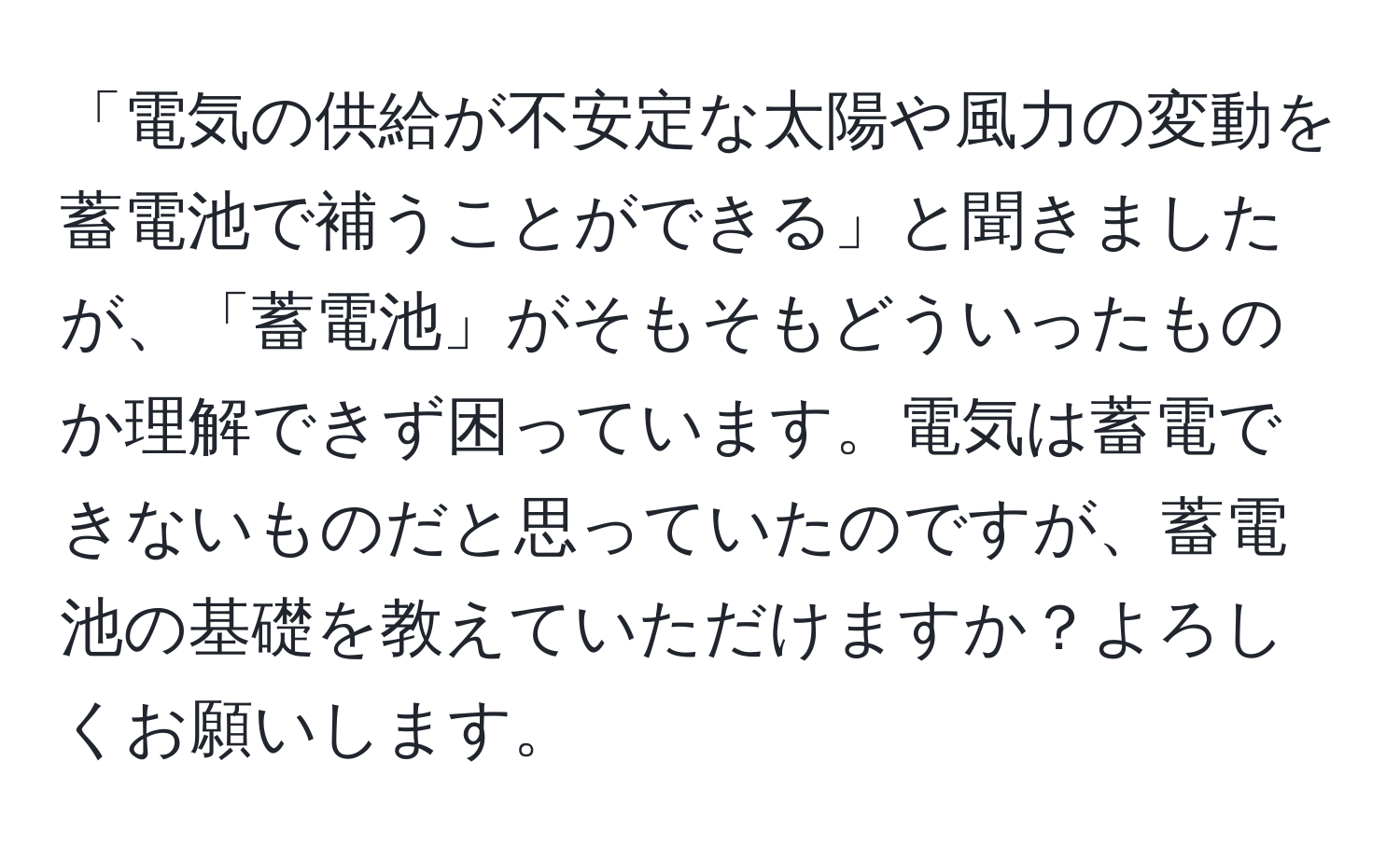 「電気の供給が不安定な太陽や風力の変動を蓄電池で補うことができる」と聞きましたが、「蓄電池」がそもそもどういったものか理解できず困っています。電気は蓄電できないものだと思っていたのですが、蓄電池の基礎を教えていただけますか？よろしくお願いします。