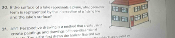 If the surface of a lake represents a plane, what geometric 
term is represented by the intersection of a fishing line 
and the lake's surface? 
31. ART Perspective drawing is a method that artists use to 
create paintings and drawings of three-dimensional 
The artist first draws the horizon line and two 
ohiects re created by.