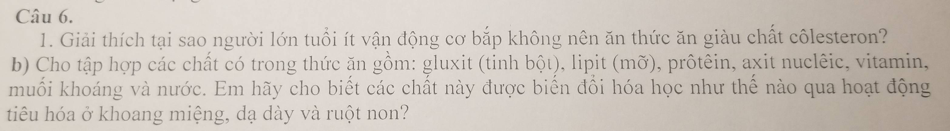 Giải thích tại sao người lớn tuổi ít vận động cơ bắp không nên ăn thức ăn giàu chất côlesteron? 
b) Cho tập hợp các chất có trong thức ăn gồm: gluxit (tinh bột), lipit (mỡ), prôtêin, axit nuclêic, vitamin, 
muối khoáng và nước. Em hãy cho biết các chất này được biển đồi hóa học như thể nào qua hoạt động 
tiêu hóa ở khoang miệng, dạ dày và ruột non?