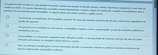 Um paciente deu entrada em uma unidade de pronto-socorro com quadro de prurido intenso, confuso, hipertenso, taquipneico e com odor de
amônia no hálito. Os exames laboratoriais associados uremia, hipercalemia e anemia. Depois de confirmado o quadro de insuficiência renal, o
paciente foi encaminhado para hemodiálise. A respeito desse caso clínico, assinale a opção correta.
Comumente, os tratamentos de hemodiálise ocorrem três vezes por semana, com intervalo de uma a duas horas, dependente do
quadro do paciente.
Em pacientes com insuficiência renal crônica, a hemodiálise impede a morte, compensando a perda das atividades endócrinas e
metabólicas dos rins.
A hemodiálise é o tratamento terapêutico mais utilizados na DRC e é acompanhado de inúmeras restrições de vida tais como,
restrições alimentares, de atividades diárias básicas, e sociais
Entre as principais complicações a serem observadas durante o tratamento, incluem-se câimbras musculares dolorosas, dor
torácica, hipertensão, taquicardia e sudorese.