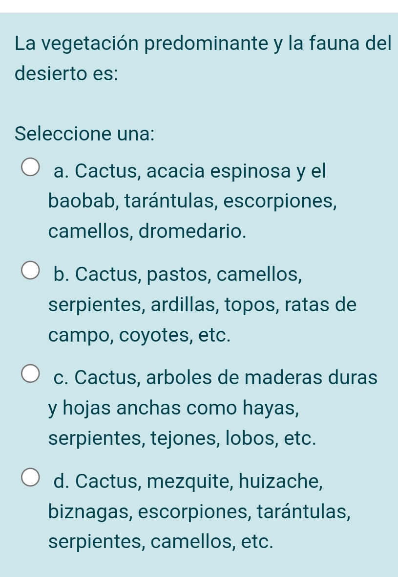 La vegetación predominante y la fauna del
desierto es:
Seleccione una:
a. Cactus, acacia espinosa y el
baobab, tarántulas, escorpiones,
camellos, dromedario.
b. Cactus, pastos, camellos,
serpientes, ardillas, topos, ratas de
campo, coyotes, etc.
c. Cactus, arboles de maderas duras
y hojas anchas como hayas,
serpientes, tejones, lobos, etc.
d. Cactus, mezquite, huizache,
biznagas, escorpiones, tarántulas,
serpientes, camellos, etc.