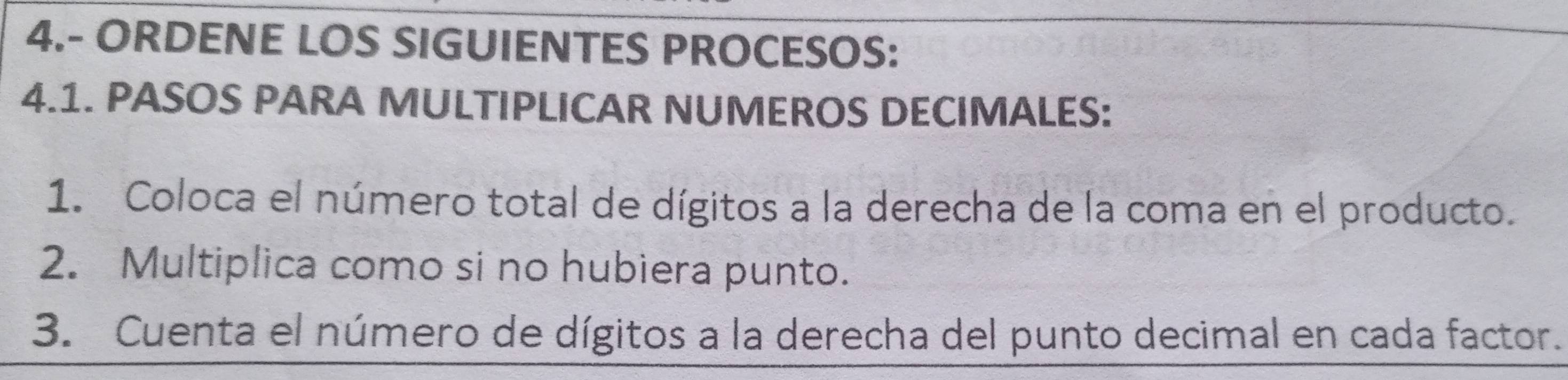 4.- ORDENE LOS SIGUIENTES PROCESOS: 
4.1. PASOS PARA MULTIPLICAR NUMEROS DECIMALES: 
1. Coloca el número total de dígitos a la derecha de la coma en el producto. 
2. Multiplica como si no hubiera punto. 
3. Cuenta el número de dígitos a la derecha del punto decimal en cada factor.