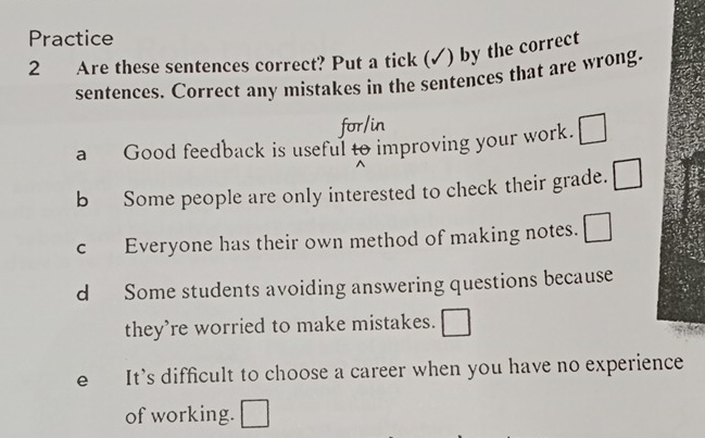 Practice 
2 Are these sentences correct? Put a tick (✓) by the correct 
sentences. Correct any mistakes in the sentences that are wrong. 
for/in 
a Good feedback is useful to improving your work. □ 
b Some people are only interested to check their grade. □ 
c Everyone has their own method of making notes. □ 
d Some students avoiding answering questions because 
they're worried to make mistakes. □ 
e It's difficult to choose a career when you have no experience 
of working. □