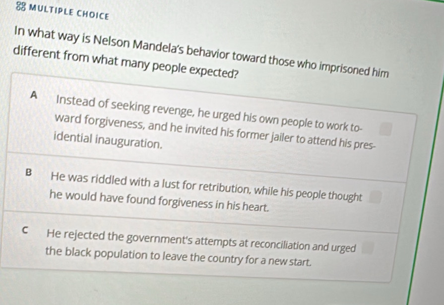 In what way is Nelson Mandela's behavior toward those who imprisoned him
different from what many people expected?
A Instead of seeking revenge, he urged his own people to work to-
ward forgiveness, and he invited his former jailer to attend his pres-
idential inauguration.
B He was riddled with a lust for retribution, while his people thought
he would have found forgiveness in his heart.
C He rejected the government's attempts at reconciliation and urged
the black population to leave the country for a new start.