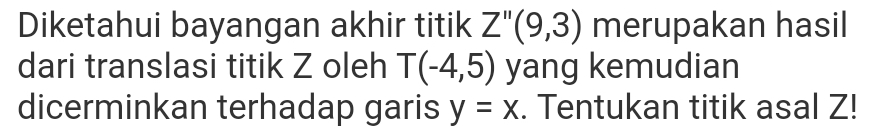 Diketahui bayangan akhir titik Z''(9,3) merupakan hasil 
dari translasi titik Z oleh T(-4,5) yang kemudian 
dicerminkan terhadap garis y=x. Tentukan titik asal Z!