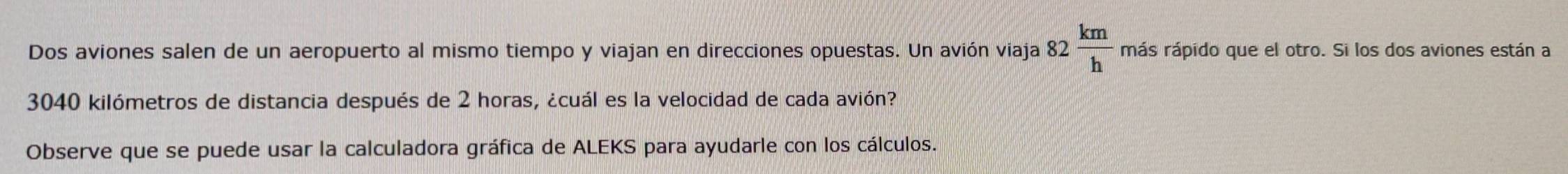 Dos aviones salen de un aeropuerto al mismo tiempo y viajan en direcciones opuestas. Un avión viaja 82 km/h  más rápido que el otro. Si los dos aviones están a
3040 kilómetros de distancia después de 2 horas, ¿cuál es la velocidad de cada avión? 
Observe que se puede usar la calculadora gráfica de ALEKS para ayudarle con los cálculos.