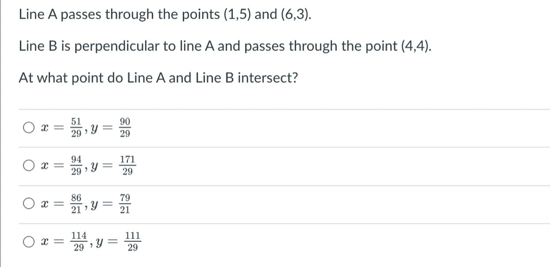 Line A passes through the points (1,5) and (6,3). 
Line B is perpendicular to line A and passes through the point (4,4). 
At what point do Line A and Line B intersect?
x= 51/29 , y= 90/29 
x= 94/29 , y= 171/29 
x= 86/21 , y= 79/21 
x= 114/29 , y= 111/29 