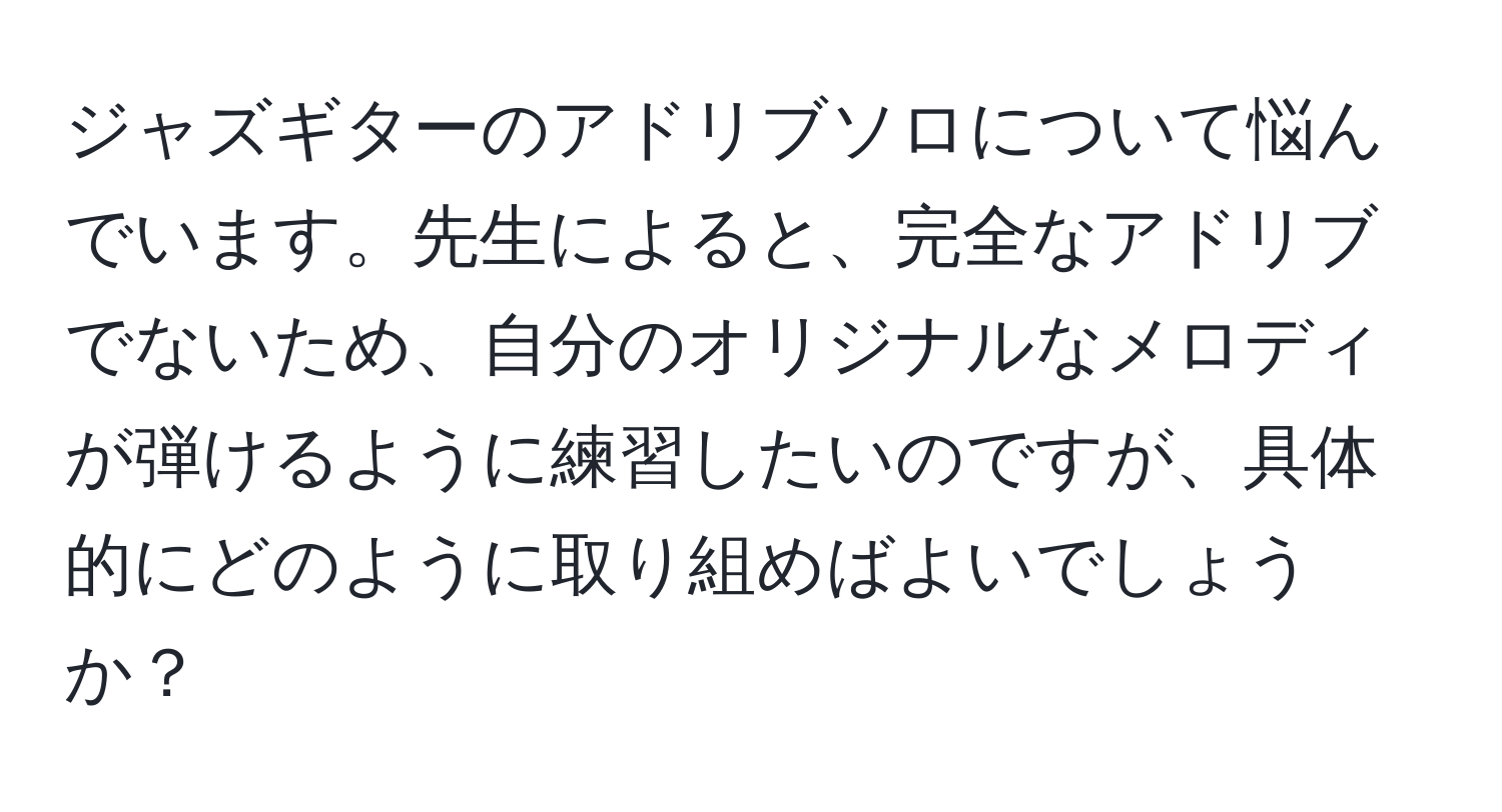 ジャズギターのアドリブソロについて悩んでいます。先生によると、完全なアドリブでないため、自分のオリジナルなメロディが弾けるように練習したいのですが、具体的にどのように取り組めばよいでしょうか？