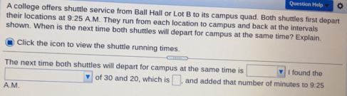 Question Help
A college offers shuttle service from Ball Hall or Lot B to its campus quad. Both shuttles first depart
their locations at 9:25 A.M. They run from each location to campus and back at the intervals
shown. When is the next time both shuttles will depart for campus at the same time? Explain
Click the icon to view the shuttle running times.
The next time both shuttles will depart for campus at the same time is I found the
of 30 and 20, which is , and added that number of minutes to
A.M. 9:25