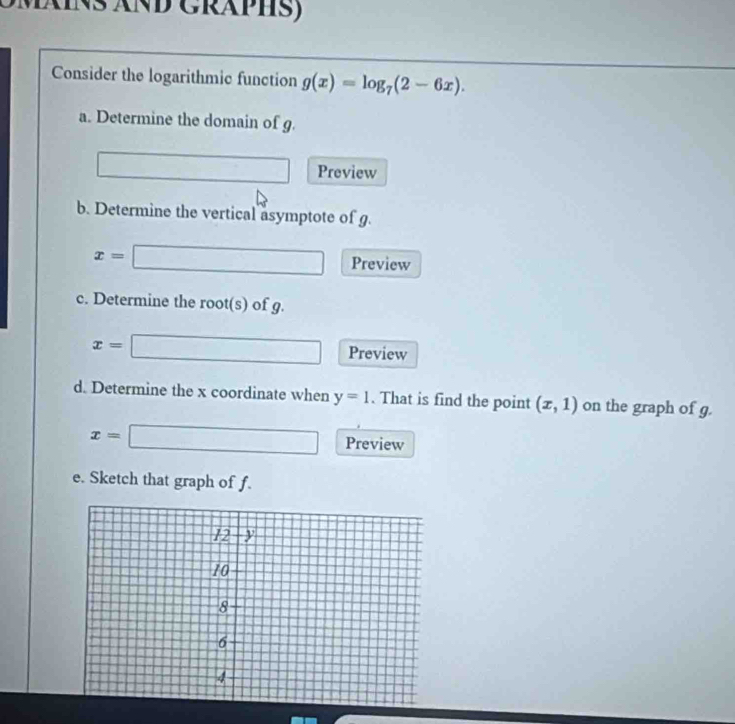 Mäins änd Gräphs) 
Consider the logarithmic function g(x)=log _7(2-6x). 
a. Determine the domain of g. 
frac a=e Preview 
b. Determine the vertical asymptote of g.
x= □ Preview 
c. Determine the root(s) of g.
x= ^circ 
□ Preview 
d. Determine the x coordinate when y=1. That is find the point (x,1) on the graph of g.
x=□ Preview 
e. Sketch that graph of f.