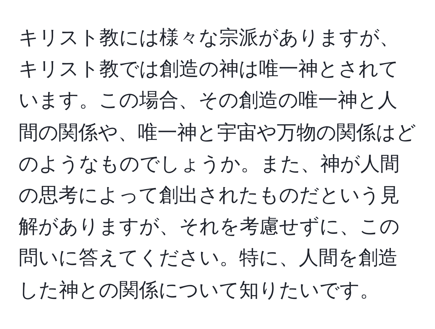 キリスト教には様々な宗派がありますが、キリスト教では創造の神は唯一神とされています。この場合、その創造の唯一神と人間の関係や、唯一神と宇宙や万物の関係はどのようなものでしょうか。また、神が人間の思考によって創出されたものだという見解がありますが、それを考慮せずに、この問いに答えてください。特に、人間を創造した神との関係について知りたいです。