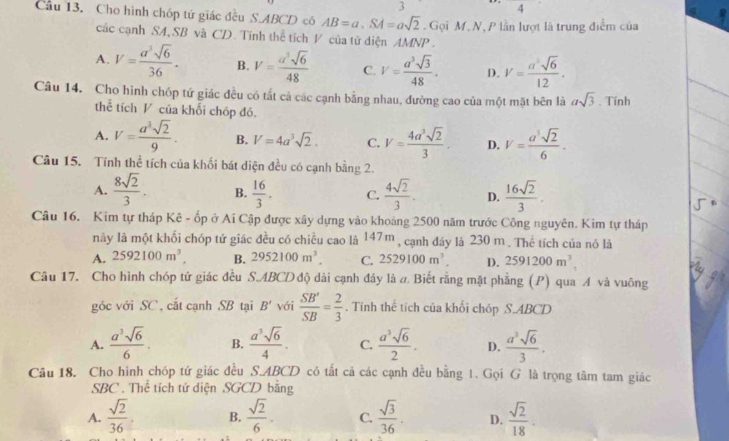 3° 4
Câu 13. Cho hình chóp tứ giác đều S.ABCD có AB=a,SA=asqrt(2). Gọi M,N, P lần lượt là trung điểm của
các cạnh SA, SB và CD. Tính thể tích V của tứ diện AMNP .
A. V= a^3sqrt(6)/36 . B. V= a^3sqrt(6)/48  C. V= a^3sqrt(3)/48 . D. V= asqrt(6)/12 .
Câu 14. Cho hình chóp tứ giác đều có tất cả các cạnh bằng nhau, đường cao của một mặt bên là asqrt(3). Tính
thể tích V của khối chóp đó,
A. V= a^3sqrt(2)/9 . B. V=4a^3sqrt(2). C. V= 4a^3sqrt(2)/3 . D. V= a^3sqrt(2)/6 .
Câu 15. Tính thể tích của khối bát diện đều có cạnh bằng 2.
A.  8sqrt(2)/3 .  16/3 .  4sqrt(2)/3 . D.  16sqrt(2)/3 .
B.
C.
Câu 16. Kim tự tháp Kê - ốp ở Ai Cập được xây dựng vào khoảng 2500 năm trước Công nguyên. Kim tự tháp
nãy là một khối chóp tứ giác đều có chiều cao là 147m , cạnh đáy là 230 m . Thể tích của nó là
A. 2592100m^3. B. 2952100m^3. C. 2529100m^3. D. 2591200m^3.
Câu 17. Cho hình chóp tứ giác đều S.ABCD độ dài cạnh đáy là a. Biết rằng mặt phẳng (P) qua A và vuông
góc với SC, cắt cạnh SB tại B' với  SB'/SB = 2/3 . Tính thể tích của khối chóp S.ABCD
A.  a^3sqrt(6)/6 .  a^3sqrt(6)/4 . C.  a^3sqrt(6)/2 . D.  a^3sqrt(6)/3 .
B.
Câu 18. Cho hình chóp tứ giác đều S.ABCD có tất cả các cạnh đều bằng 1. Gọi G là trọng tâm tam giác
SBC . Thể tích tứ diện SGCD bằng
A.  sqrt(2)/36 .  sqrt(2)/6 .  sqrt(3)/36 .  sqrt(2)/18 ·
B.
C.
D.