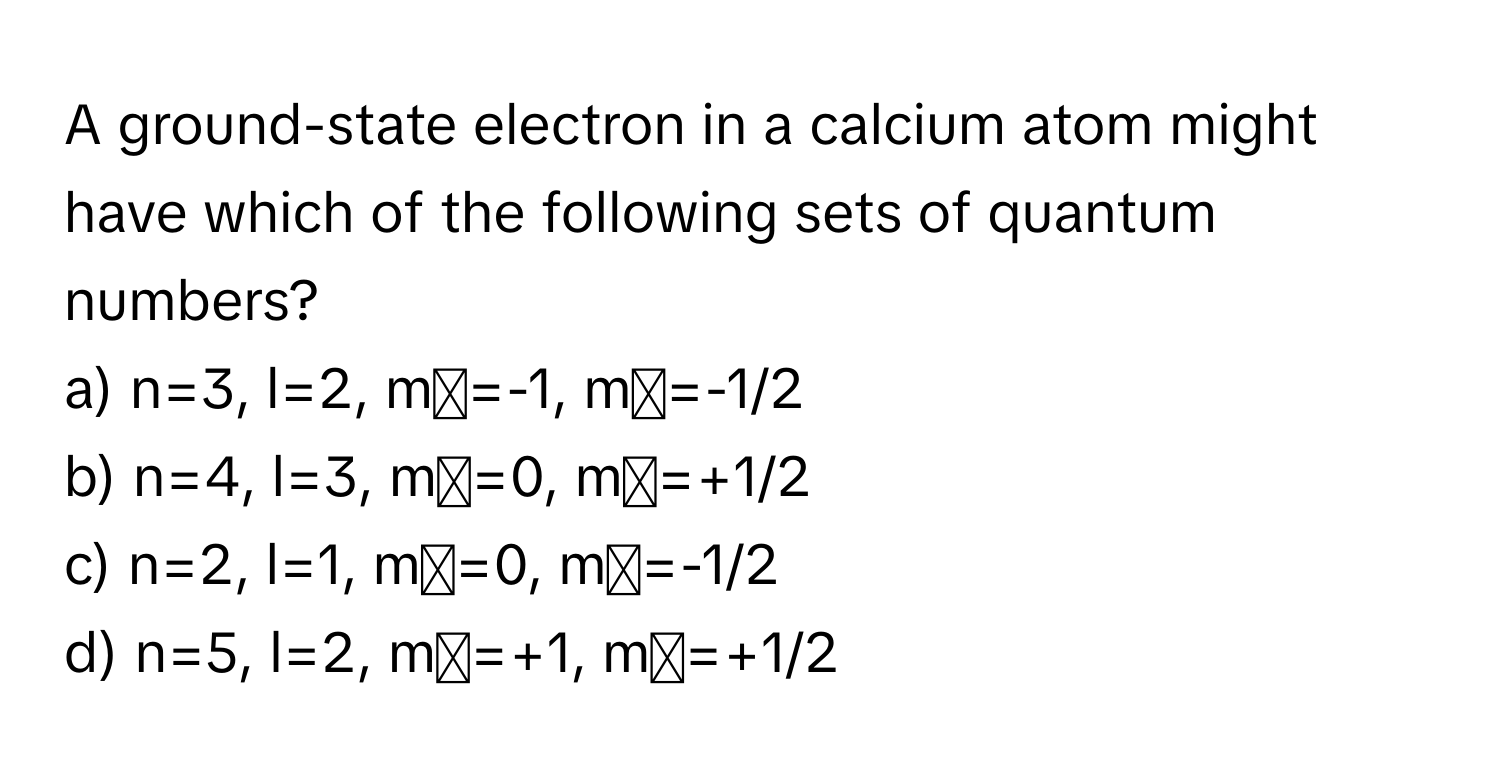 A ground-state electron in a calcium atom might have which of the following sets of quantum numbers?

a) n=3, l=2, mₗ=-1, mₛ=-1/2
b) n=4, l=3, mₗ=0, mₛ=+1/2
c) n=2, l=1, mₗ=0, mₛ=-1/2
d) n=5, l=2, mₗ=+1, mₛ=+1/2