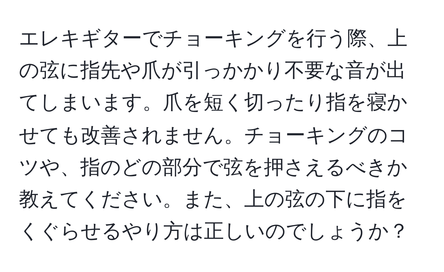 エレキギターでチョーキングを行う際、上の弦に指先や爪が引っかかり不要な音が出てしまいます。爪を短く切ったり指を寝かせても改善されません。チョーキングのコツや、指のどの部分で弦を押さえるべきか教えてください。また、上の弦の下に指をくぐらせるやり方は正しいのでしょうか？