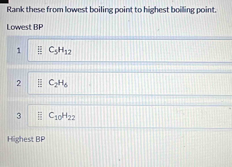 Rank these from lowest boiling point to highest boiling point.
Lowest BP
1 C_5H_12
2 C_2H_6
3 C_10H_22
Highest BP