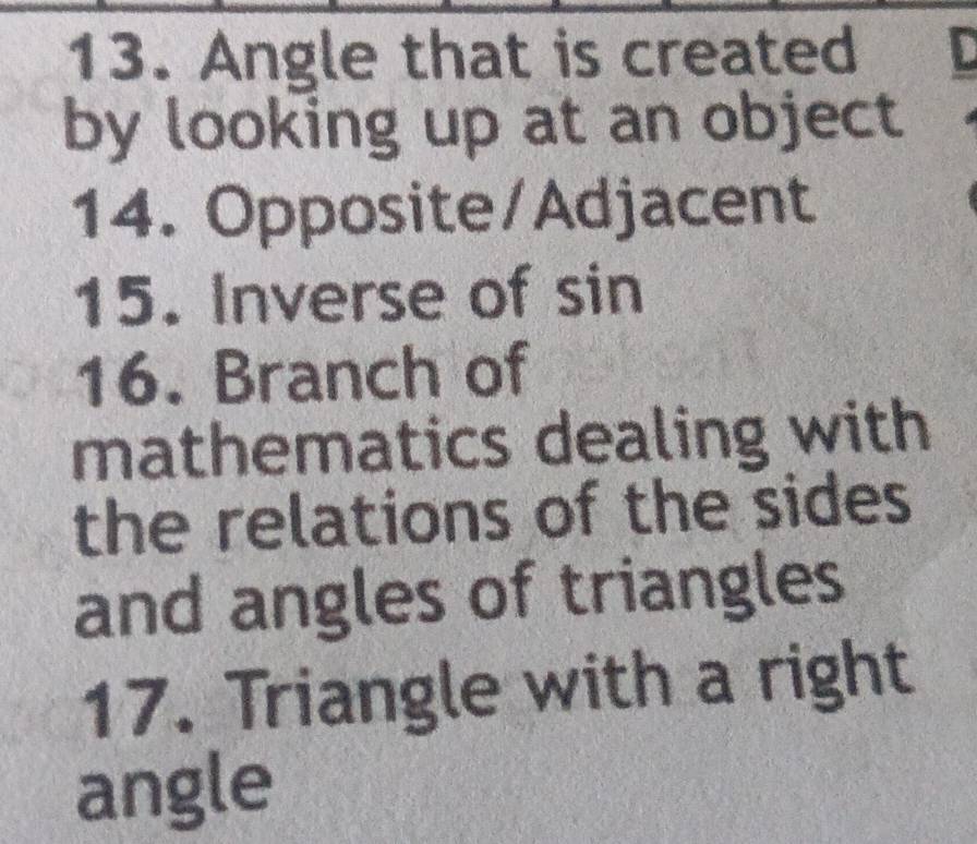 Angle that is created 
by looking up at an object 
14. Opposite/Adjacent 
15. Inverse of sin 
16. Branch of 
mathematics dealing with 
the relations of the sides 
and angles of triangles 
17. Triangle with a right 
angle