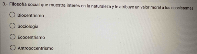 3.- Filosofía social que muestra interés en la naturaleza y le atribuye un valor moral a los ecosistemas.
Biocentrismo
Sociología
Ecocentrismo
Antropocentrismo