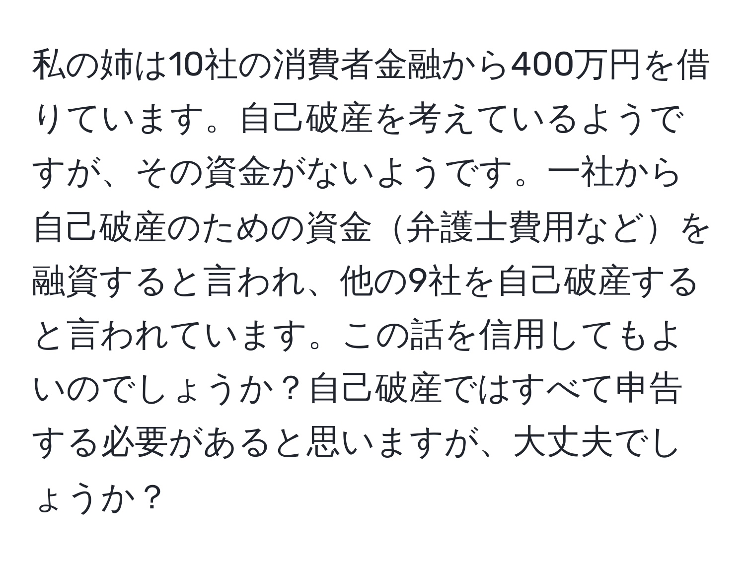 私の姉は10社の消費者金融から400万円を借りています。自己破産を考えているようですが、その資金がないようです。一社から自己破産のための資金弁護士費用などを融資すると言われ、他の9社を自己破産すると言われています。この話を信用してもよいのでしょうか？自己破産ではすべて申告する必要があると思いますが、大丈夫でしょうか？