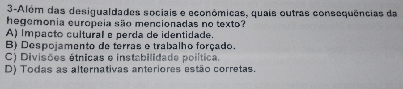 3-Além das desigualdades sociais e econômicas, quais outras consequências da
hegemonia europeia são mencionadas no texto?
A) Impacto cultural e perda de identidade.
B) Despojamento de terras e trabalho forçado.
C) Divisões étnicas e instabilidade política.
D) Todas as alternativas anteriores estão corretas.