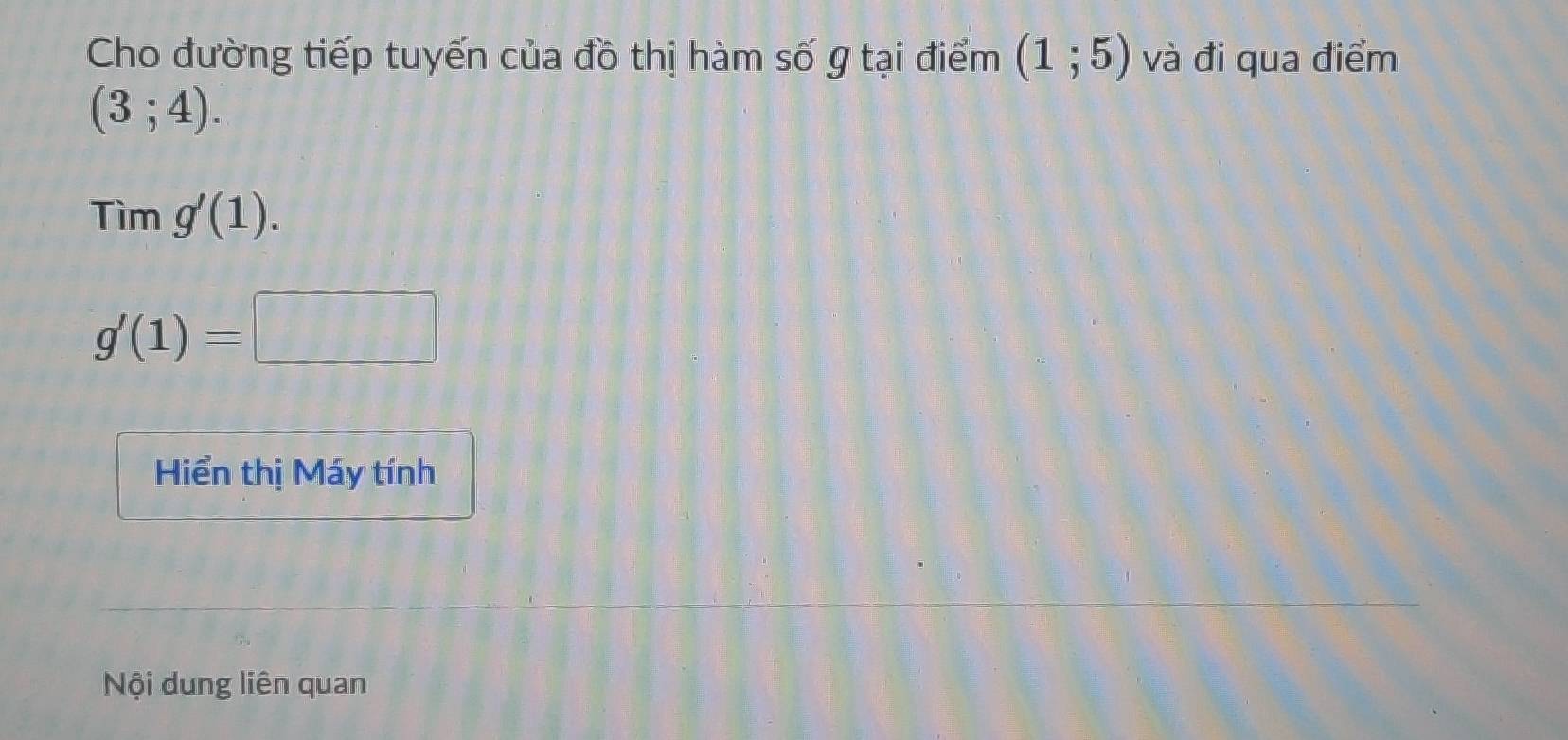 Cho đường tiếp tuyến của đồ thị hàm số g tại điểm (1;5) và đi qua điểm
(3;4). 
Tim g'(1).
g'(1)=□
Hiển thị Máy tính 
Nội dung liên quan