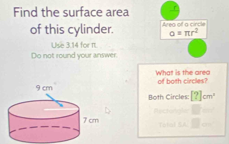 Find the surface area r
of this cylinder. Area of a circle
alpha =π r^2
Use 3.14 for π. 
Do not round your answer. 
What is the area 
of both circles? 
Both Circles: [?]cm^2
Rectan 
Total S