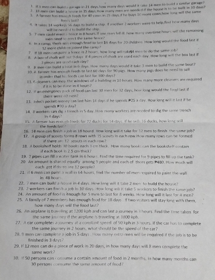 I3 men can build a garage in 21 days how many days would it take 14 men to hald a similar garage?
2. 18 men can build a house in 35 days. How many men are needed if the house is to be built in 10 days?
3. A farmer has enough feeds for 40 cows in 25 days.If he buys 10 more cows,how long will the same
feee's last ?
4. It sakes 14 workers 56 days to build a ship. If another 2 workers were to help,find how many days
will he neefed to build the shie .
5. 7 men could evert a fence in 8 hours. If one man fell ill, how many overtime hours will the remaining
men need to erect the same ferce?
6. In a camp, there was enough food to last 16 days for 20 children. How long would the food last if
12 more child en joined the camp
7. If 18 men can paint a fence in 2 hours, how long will take 4 men to do the same job?
8. A box of chalk will ast 9 days if 4 pieces of chalk are used each day. How long will the box last if
3 pieces areused each day?
9. 8 men can build a boat in 6 days. How many days would it take 3 men to build the same boat?
10. A farmer has enough feeds to last 60 days for 90 pips. How many pigs does he need to sell
in order that his feeds can last for 100 days ?
11, 6 cleaners can mop the windows of a building in 20 hours. How many more cleaners are required
if it is to be done in 4 haurs?
12. If an emergency pack of food can last 30 men for 32 days, how long would the food last if
there were 40 men?
13. John's pocket money can last him 14 days if he spends 25 a day. How long well it last if he
spends ?0 a day?
14, 8 workers can dig a trench in 5 day. How many workers are needed to dig the same trench
In 4 days?
I5. A farmer has enough teeds for 72 ducks for 14 days. If he sells 16 ducks, how long will
the feeds last ?
16. 24 men can finish a job in 18 hourd. How long willst take for 12 men to finish the same job?
17. A group of scouts forms 8 rows with 15 scouts in each row How many rows can be formed
if there are 12 scouts in each row
18. A bookshelf holds 30 hooks each 3 cm thick. How many books can the bookshelf contain
if each book is 2.5 cm thick?
19.7 pipes can fill a water tank in 6 hours. Find the time required for 9 pipes to fill up the tank?
20 An amount is shared equally among 9 people and each of them gets 480. How much will
each get if there are 12 people?
21. if 6 men can paint a wall in 64 hours, find the number of men required to paint the wall
in 4B hours.
22. 7 men can build a house in 4 days. How long will it take 2 men to build the house?
23. 2 workers can finish a job in 10 days. How long will it take 5 workers to finish the same job?
24. An amount of food is enough for 5 men to last for 8 weeks. How long will it last for 4 men?
25. A family of 7 members has enough food for 18 days. If two visitors will stay-long with them
how many days will the food last?
26. An airplane is traveling at 1200 kph and can last a journey in 3 hours. Find the time taken for
the same journey if the airplane is traveling at 1800 kph.
27. A car completes a journey at a constant speed of 50 kph in 3 hours. If the car has to complete
the same journey in 2 hours, what should be the speed of the car?
28. 9 men can complete a job in 5 days . How many extra men will be required if the job is to be
finished in 3 days?
29. If 12 men can do a piece of work in 20 days, in how many days will 8 men compiete the
same work ?
30. If 50 persons can consume a certain amount of food in 2 months, in how many months can
30 persons consume the same amount of food?
