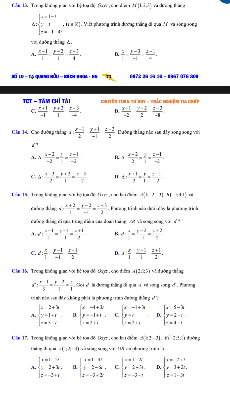 Trong không gian với hệ toạ độ Oxyz , cho điểm M(1;2;3) và đường thắng
Delta :beginarrayl x=1-t y=t z=-1-4tendarray. ,(t∈ R). Viết phương trình đường thẳng đi qua M và song song
với đường thắng △ .
A.  (x-1)/1 = (y-2)/1 = (z-3)/4 .  x/1 = (y-3)/-1 = (z+1)/4 .
B.
Số 10 - Tạ Quang bửu - bách Khoa - HN 71 0972 26 16 16 - 0967 076 809
TCT - Tâm Chí tài  ChuyÊn TOán tư Duy - TrÁc nghiệM tIA Chớp
C.  (x+1)/-1 = (y+2)/1 = (z+3)/-4 .  (x-1)/-2 = (y+2)/2 = (z-3)/-8 .
D.
Câu 14. Cho đường thắng d :  (x-1)/2 = (y+1)/-1 = (z-3)/2  -. Đường thắng nào sau đây song song với
d ?
A. △ : (x-2)/-2 = y/1 = (z-1)/-2 . △ : (x-2)/2 = y/1 = (z-1)/-2 .
B.
C. △ : (x-3)/-2 = (y+2)/1 = (z-5)/-2 . D. △ : (x+1)/-2 = y/1 = (z-1)/-2 .
Câu 15. Trong không gian với hệ tọa độ Oxyz , cho hai điểm A(1;-2;-3),B(-1;4;1) và
đường thắng d: (x+2)/1 = (y-2)/-1 = (z+3)/2 . Phương trình nào dưới đây là phương trình
đường thẳng đi qua trung điểm của đoạn thắng AB và song song với d ?
A. d: (x-1)/1 = (y-1)/-1 = (z+1)/2 . B. d: x/1 = (y-2)/-1 = (z+2)/2 .
C. d: x/1 = (y-1)/-1 = (z+1)/2 . d: x/1 = (y-1)/1 = (z+1)/2 .
D.
Câu 16. Trong không gian với hệ tọa độ Oxyz , cho điểm A(2;1;3) và đường thắng
d': (x-1)/3 = (y-2)/1 = z/1 . Gọi d là đường thẳng đi qua A và song song d'. Phương
trình nào sau đây không phải là phương trình đường thắng d ?
A. beginarrayl x=2+3t y=1+t. z=3+tendarray. B. beginarrayl x=-4+3t y=-1+t. z=2+tendarray. C. beginarrayl x=-1+3t y=t z=2+tendarray. D. beginarrayl x=5-3t y=2-t. z=4-tendarray.
Câu 17. Trong không gian với hệ tọa độ Oxyz , cho hai điểm A(1;2;-3),B(-2;3;1) đường
thẳng đi qua A(1;2;-3) và song song với OB có phương trình là
A. beginarrayl x=1-2t y=2+3t. z=-3+tendarray. B. beginarrayl x=1-4t y=2-6t. z=-3+2tendarray. C. beginarrayl x=1-2t y=2+3t. z=-3-tendarray. D. beginarrayl x=-2+t y=3+2t. z=1-3tendarray.