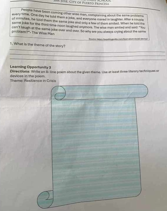 SAN Jose, City of Puerto Princesa 
People have been coming other wise man, complaining about the same problems 
every time. One day he told them a joke, and everyone roared in laughter. After a couple 
of minutes, he told them the same joke and only a few of them smiled. When he told the 
sare joke for the third time noon laughed anymore. The wise man smiled and said: “You 
can't laugh at the same joke over and over. So why are you always crying about the same 
problem?"- The Wise Man 
Source: https://wealnygantia.com/beat-shart-moral-amries/ 
_ 
1. What is the theme of the story? 
_ 
_ 
Learning Opportunity 3 
Directions: Write an 8 - line poem about the given theme. Use at least three literary techniques or 
devices in the poem. 
Theme: Resilience in Crisis