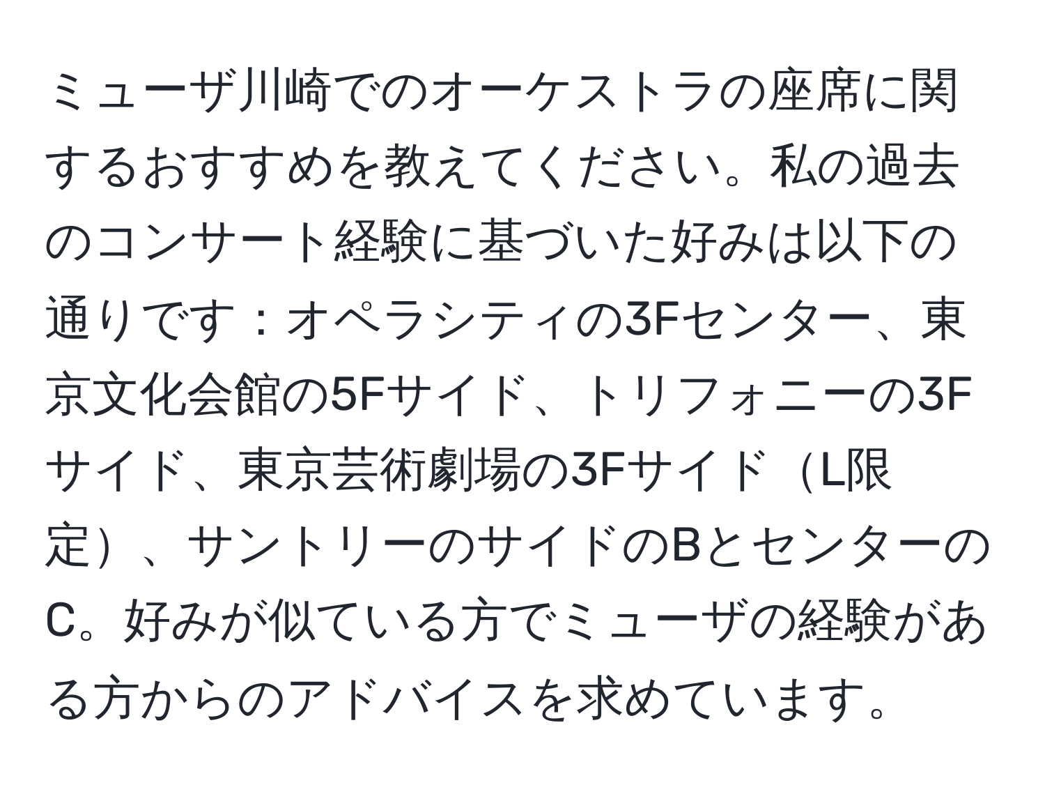 ミューザ川崎でのオーケストラの座席に関するおすすめを教えてください。私の過去のコンサート経験に基づいた好みは以下の通りです：オペラシティの3Fセンター、東京文化会館の5Fサイド、トリフォニーの3Fサイド、東京芸術劇場の3FサイドL限定、サントリーのサイドのBとセンターのC。好みが似ている方でミューザの経験がある方からのアドバイスを求めています。