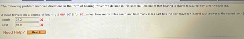 The following problem involves directions in the form of bearing, which we defined in this section. Remember that bearing is always measured from a north-south line. 
A boat travels on a course of bearing S68°50'E for 101 miles. How many miles south and how many miles east has the boat traveled? (Round each answer to the nearest tenth. 
south 34 2 mi
east 94.0 mi
Need Help? Read it