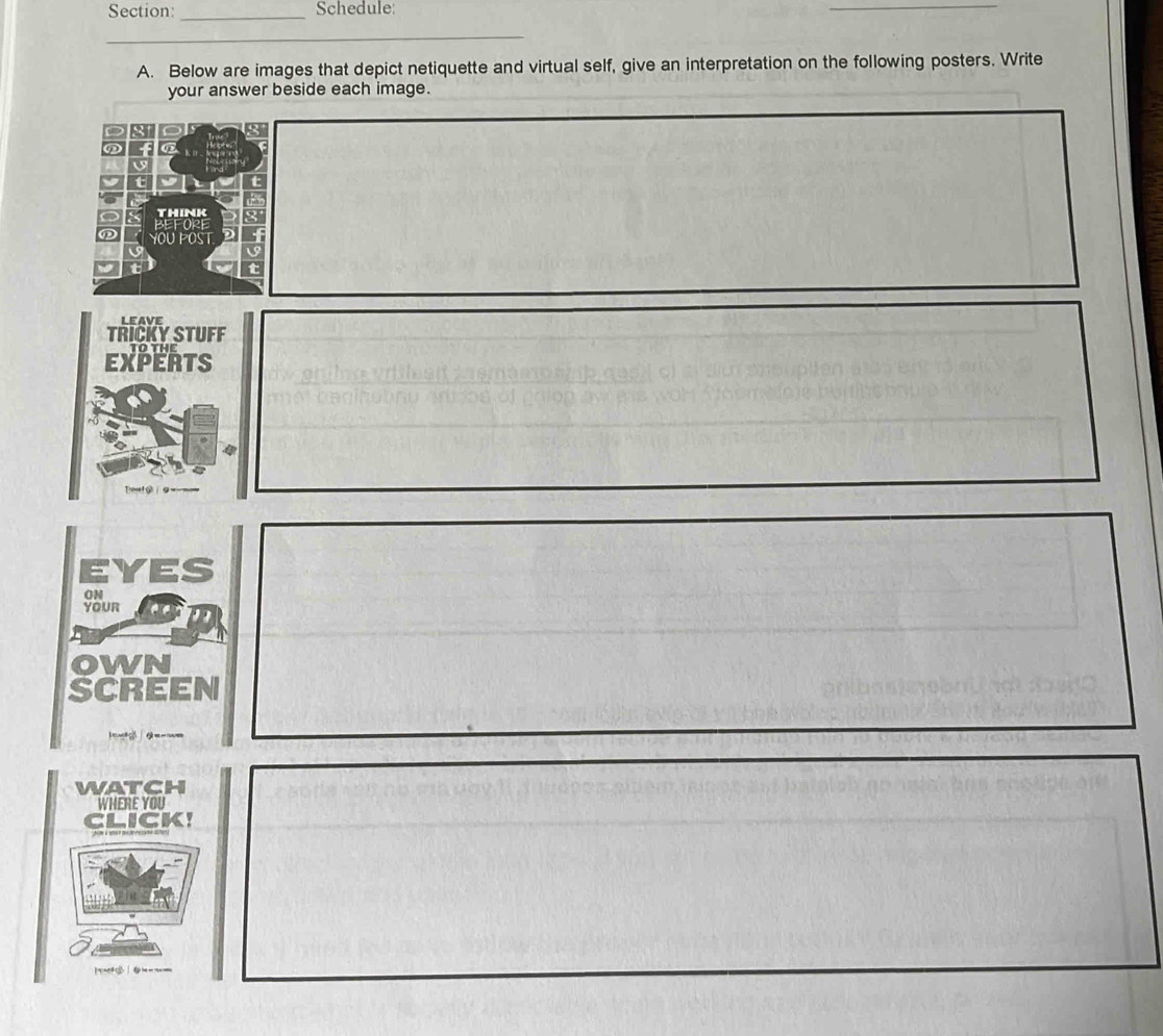 Schedule: 
_ 
_ 
_ 
A. Below are images that depict netiquette and virtual self, give an interpretation on the following posters. Write 
your answer beside each image. 
THINK 
YOU POST 
TRICKY STUFF leave 
EXPERTS 
Te g 
EYES 
ON 
YOUR 
OWN 
SCREEN 
wATCH 
WHERE YOU 
CLICK! 
|