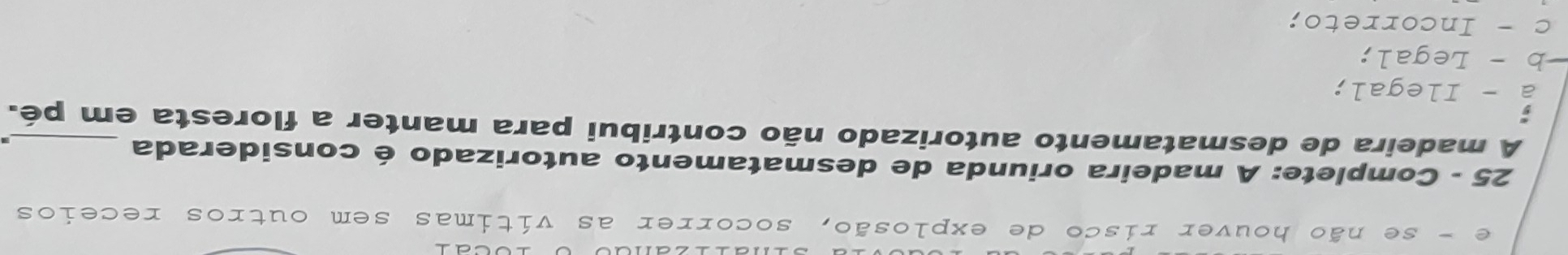 e - se não houver risco de explosão, socorrer as vítimas sem outros receios
25 - Complete: A madeira oriunda de desmatamento autorizado é considerada
A madeira de desmatamento autorizado não contribui para manter a floresta em pé.
a - Ilegal;
−b - Legal;
c - Incorreto;