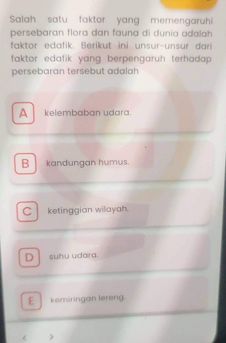 Salah satu faktor yang memengaruhi
persebaran flora dan fauna di dunia adalah 
faktor edafik. Berikut ini unsur-unsur dari
faktor edafik yang berpengaruh terhadap .
persebaran tersebut adalah
A kelembaban udara.
B kandungan humus.
C ketinggian wilayah.
D suhu udara.
E kemiringan lereng.
< >