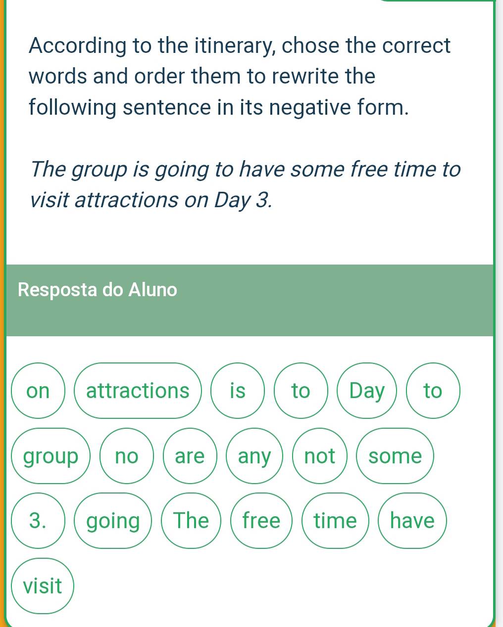 According to the itinerary, chose the correct 
words and order them to rewrite the 
following sentence in its negative form. 
The group is going to have some free time to 
visit attractions on Day 3. 
Resposta do Aluno