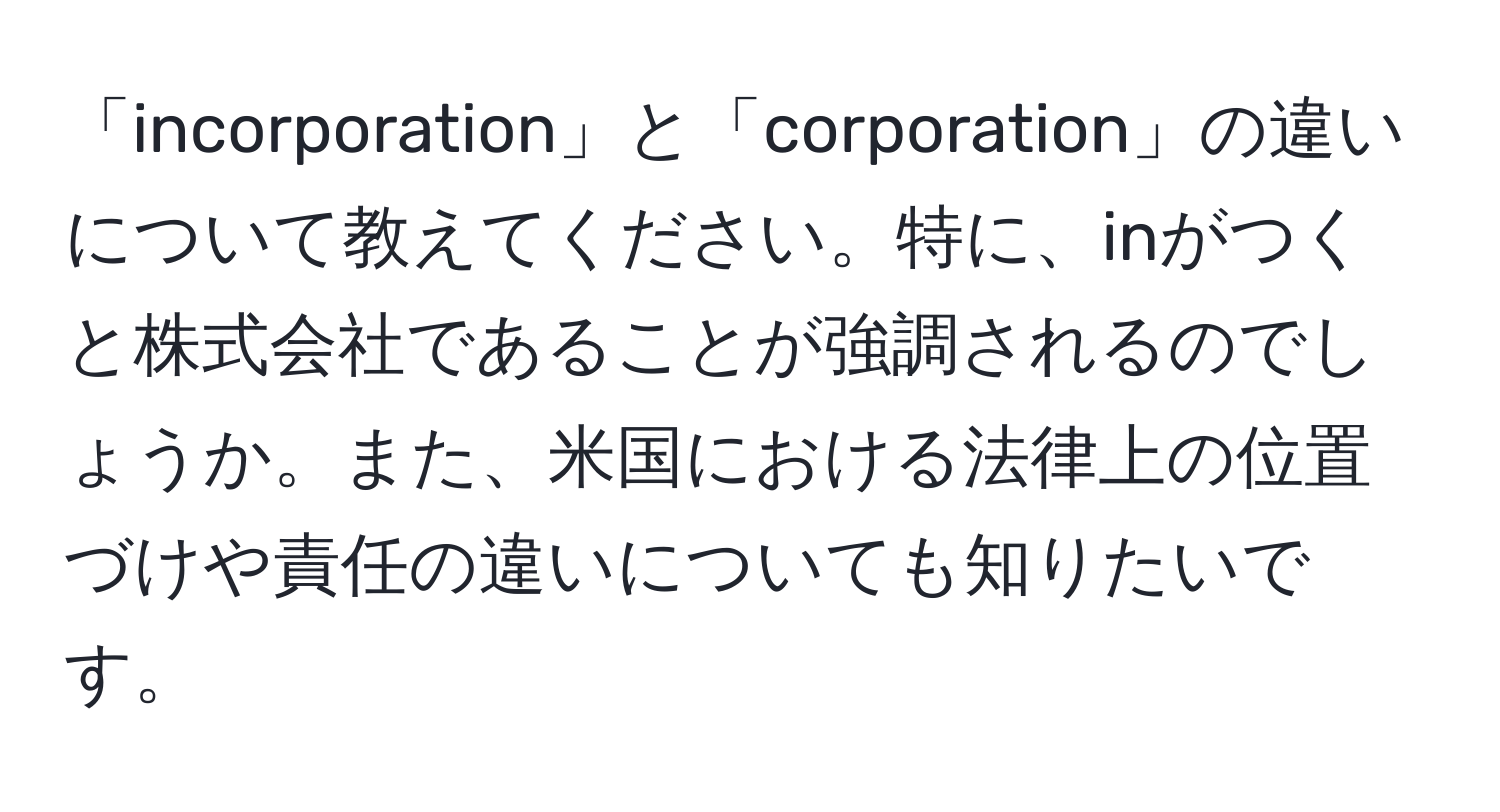 「incorporation」と「corporation」の違いについて教えてください。特に、inがつくと株式会社であることが強調されるのでしょうか。また、米国における法律上の位置づけや責任の違いについても知りたいです。