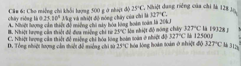 Cho miếng chì khối lượng 500 g ở nhiệt độ 25°C Nhiệt dung riêng của chỉ là 128 J/(k
cháy riêng là 0.25.10^5 J/kg và nhiệt độ nóng chảy của chỉ là 327°C.
A. Nhiệt lượng cần thiết để miềng chỉ này hóa lóng hoàn toàn là 20kJ
là 19328 J
B. Nhiệt lượng cần thiết đề đưa miềng chỉ từ 25°C lên nhiệt độ nóng chảy 327°C là 12500J
C. Nhiệt lượng cần thiết để miếng chỉ hóa lỏng hoàn toàn ở nhiệt độ 327°C
D. Tổng nhiệt lượng cần thiết để miếng chì từ 25°C hóa lỏng hoàn toàn ở nhiệt độ 327°C là 312