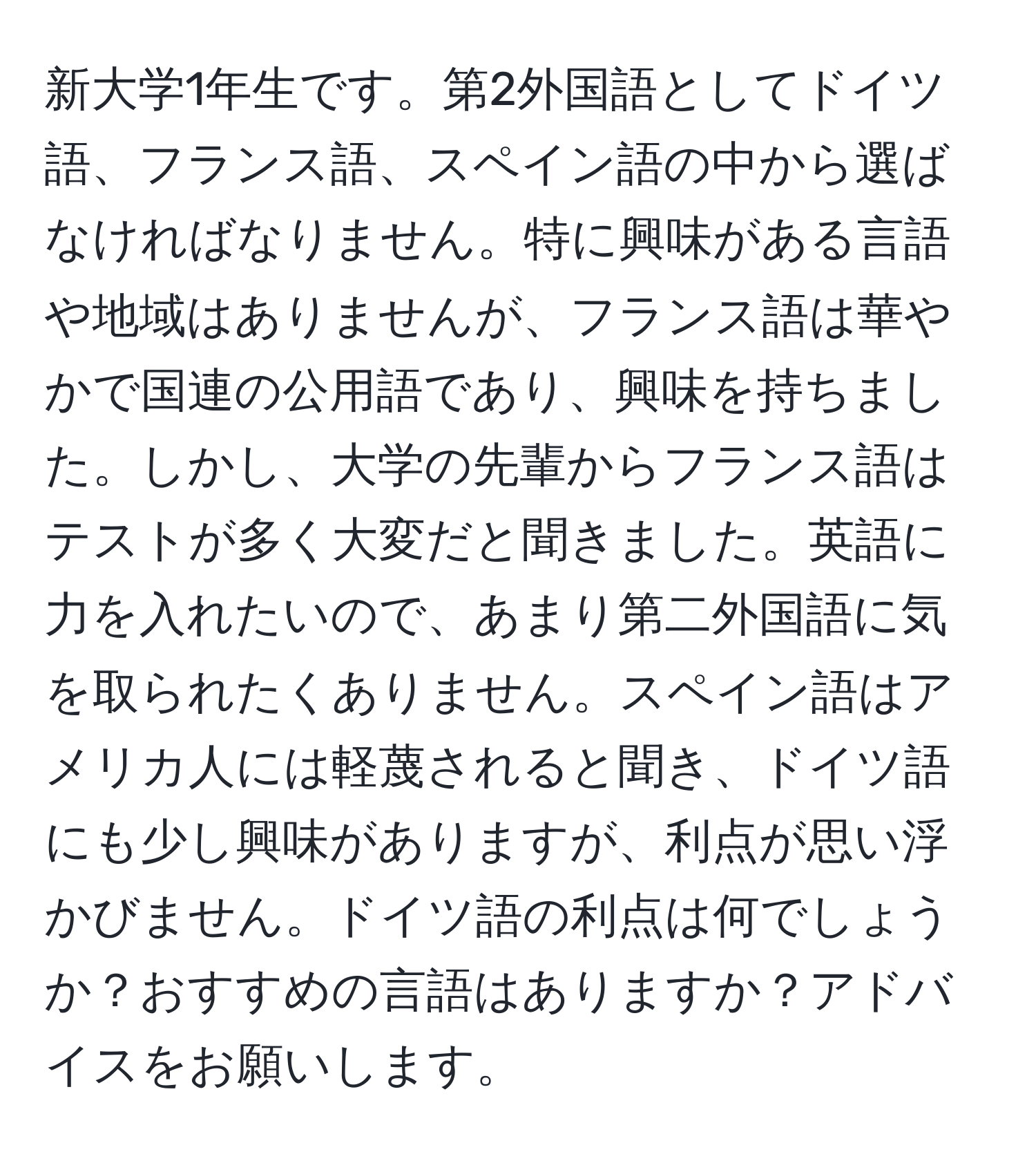 新大学1年生です。第2外国語としてドイツ語、フランス語、スペイン語の中から選ばなければなりません。特に興味がある言語や地域はありませんが、フランス語は華やかで国連の公用語であり、興味を持ちました。しかし、大学の先輩からフランス語はテストが多く大変だと聞きました。英語に力を入れたいので、あまり第二外国語に気を取られたくありません。スペイン語はアメリカ人には軽蔑されると聞き、ドイツ語にも少し興味がありますが、利点が思い浮かびません。ドイツ語の利点は何でしょうか？おすすめの言語はありますか？アドバイスをお願いします。