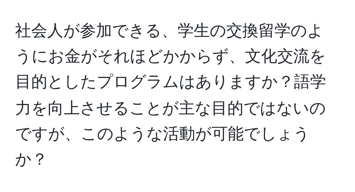 社会人が参加できる、学生の交換留学のようにお金がそれほどかからず、文化交流を目的としたプログラムはありますか？語学力を向上させることが主な目的ではないのですが、このような活動が可能でしょうか？