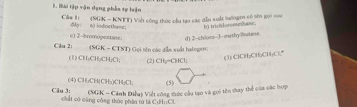 Bài tập vận dụng phần tự luận 
Câu I: (SGK - KNTT) Viết công thức cầu tạo các dẫn xuất halogen có tên gọi sau 
dây: a) iodoethane; b) trichIoromethane; 
c) 2 -bromopentane: d) 2 -chloro- -3 -methylbutane. 
Câu 2: (SGK-CTST) Gọi tên các dẫn xuất halogen: 
(1) CH_3CH_2CH_2Cl; (2) CH_2=CHCl; 
(3) ClCH_2CH_2CH_2Cl
Br 
(4) CH_3CH(CH_3)CH_2Cl; (5) 
Câu 3: _ (SGK-C Cánh Diều) Viết công thức cấu tạo và gọi tên thay thế của các hợp 
chất có cùng công thức phân tử là C_5H_11Cl.