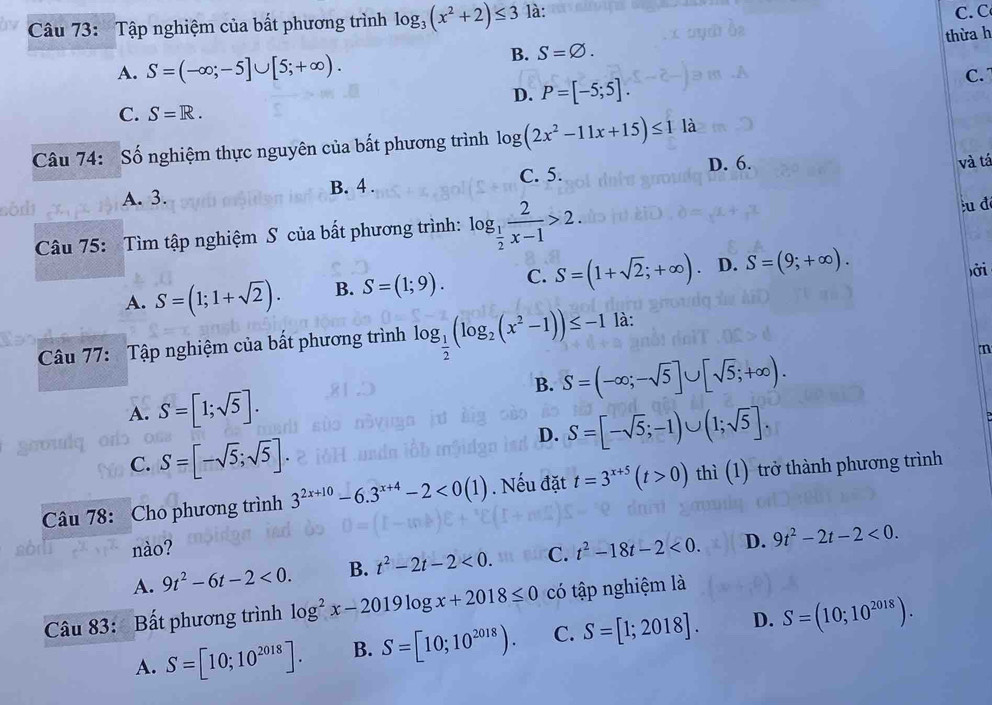 Tập nghiệm của bất phương trình log _3(x^2+2)≤ 3 là: C. C
B. S=varnothing . thừa h
A. S=(-∈fty ;-5]∪ [5;+∈fty ). C.
D. P=[-5;5].
C. S=R.
Câu 74: Số nghiệm thực nguyên của bất phương trình log (2x^2-11x+15)≤ 11a
D. 6. và tá
A. 3. B. 4 . C. 5.
Câu 75: Tìm tập nghiệm S của bất phương trình: log _ 1/2  2/x-1 >2.
:u đ
A. S=(1;1+sqrt(2)). B. S=(1;9). C. S=(1+sqrt(2);+∈fty ) D. S=(9;+∈fty ).
ởi
Câu 77: Tập nghiệm của bất phương trình log _ 1/2 (log _2(x^2-1))≤ -1 là:
m
B. S=(-∈fty ;-sqrt(5)]∪ [sqrt(5);+∈fty ).
A. S=[1;sqrt(5)].
D. S=[-sqrt(5);-1)∪ (1;sqrt(5)].
C. S=[-sqrt(5);sqrt(5)].
Câu 78: Cho phương trình 3^(2x+10)-6.3^(x+4)-2<0(1). Nếu đặt t=3^(x+5)(t>0) thì (1) trở thành phương trình
nào?
A. 9t^2-6t-2<0. B. t^2-2t-2<0. C. t^2-18t-2<0. D. 9t^2-2t-2<0.
Câu 83: Bất phương trình log^2x-2019log x+2018≤ 0 có tập nghiệm là
A. S=[10;10^(2018)]. B. S=[10;10^(2018)). C. S=[1;2018]. D. S=(10;10^(2018)).