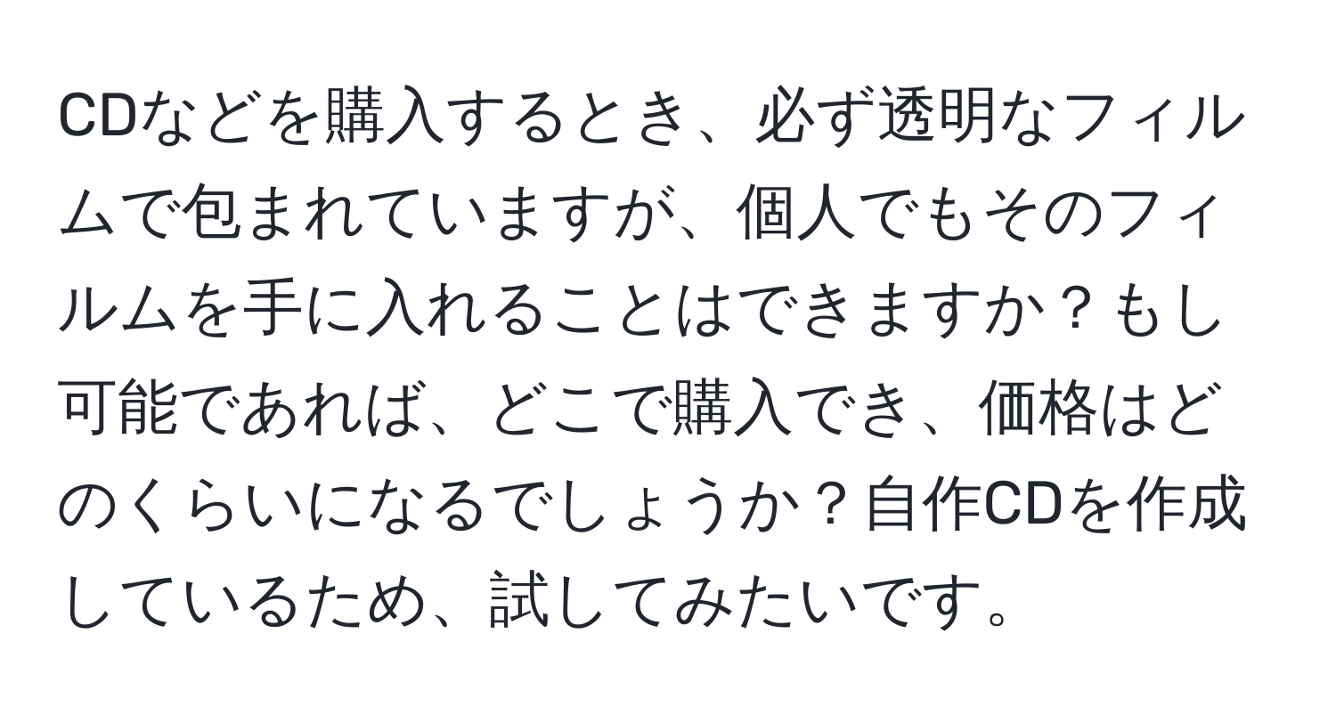 CDなどを購入するとき、必ず透明なフィルムで包まれていますが、個人でもそのフィルムを手に入れることはできますか？もし可能であれば、どこで購入でき、価格はどのくらいになるでしょうか？自作CDを作成しているため、試してみたいです。