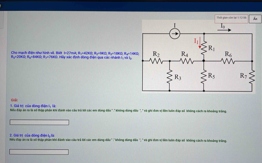 Thời gian còn lại 1:12:56 overline An
Cho mạch điện như hình vẽ. Biết I=27mA R_1=42KOmega ;R_2=9KOmega ;R_3=18KOmega ;R_4=14KOmega
R_5=20KOmega ;R_6=84KOmega ;R_7=76KOmega. Hãy xác định dòng điện qua các nhánh l_1 và lo.
Giải:
1. Giá trị của dòng điện l_1 là:
Nếu đáp án ra là số thập phân khi đánh vào cầu trả lời các em dùng dấu " ." không dùng đấu ", " và ghi đơn vị liền luôn đáp số không cách ra khoảng trăng.
2. Giá trị của dòng điện l_0l à:
Nếu đáp án ra là số thập phần khi đánh vào cầu trả lời các em dùng dấu " .' không dùng dấu ", " và ghi đơn vị liền luôn đáp số không cách ra khoảng trăng.