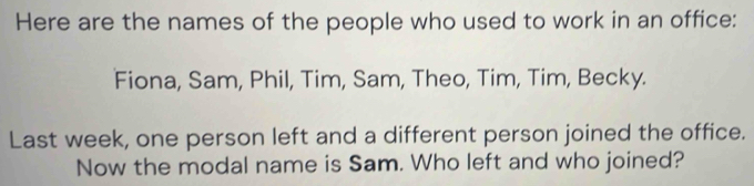 Here are the names of the people who used to work in an office: 
Fiona, Sam, Phil, Tim, Sam, Theo, Tim, Tim, Becky. 
Last week, one person left and a different person joined the office. 
Now the modal name is Sam. Who left and who joined?