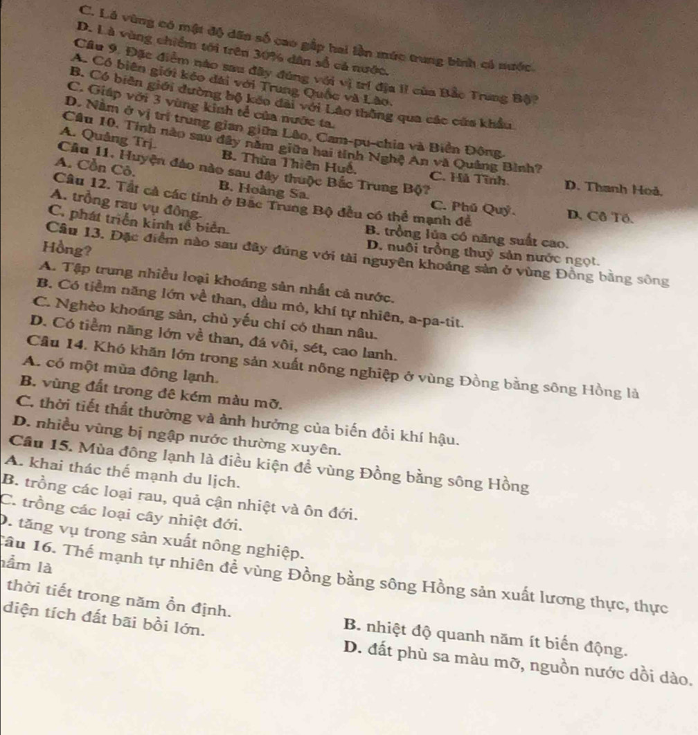 C. Lá vùng có mật độ dến số cao gấp hai lần mức trung bình có nước.
D. Là vùng chiếm tới trên 30% dân số cả nước.
Cầu 9. Đặc điểm nào sau đây đứng với vị trí địa II của Bắc Trung Bộ?
A. Có biên giới kéo đài với Trung Quốc và Lào.
B. Có biên giới đường bộ kếo đài với Lào thông qua các cửa khẩu
C. Giáp với 3 vùng kinh tể của nước ta.
D. Nằm ở vị trị trung gian giữa Lâo, Cam-pu-chia và Biển Đông
A. Quâng Trj.
Câu 10, Tính nào sau đây năm giữa hai tính Nghệ An và Quảng Bình?
A. Cồn Cô.
Cầu 11. Huyện đảo nào sau đây thuộc Bắc Trung Bộ?
B. Thừa Thiên Huế, C. Hà Tĩnh. D. Thanh Hoả,
Câu 12. Tất cả các tinh ở Bặc Trung Bộ đều có thể mạnh đề
B. Hoàng Sa. C. Phú Quý. D. Cô Tô.
A. trồng rau vụ đông-
C. phát triển kinh tổ biển.
B. trồng lủa có năng suất cao.
Hồng?
D. nuôi trồng thuỷ sản nước ngọt.
Câu 13. Đặc điểm nào sau đây đũng với tài nguyên khoáng sản ở vùng Đồng bằng sông
A. Tập trung nhiều loại khoáng sản nhất cả nước.
B. Có tiềm năng lớn về than, dầu mỏ, khí tự nhiên, a-pa-tit.
C. Nghèo khoáng sản, chủ yếu chỉ có than nâu.
D. Có tiềm năng lớn về than, đá vôi, sét, cao lanh.
Cầu 14. Khó khăn lớn trong sản xuất nông nghiệp ở vùng Đồng bằng sông Hồng là
A. có một mùa đông lạnh.
B. vùng đất trong đê kém màu mỡ.
C. thời tiết thất thường và ảnh hưởng của biến đổi khí hậu.
D. nhiều vùng bị ngập nước thường xuyên.
Cầu 15. Mùa đông lạnh là điều kiện đề vùng Đồng bằng sông Hồng
A. khai thác thế mạnh du lịch.
B. trồng các loại rau, quả cận nhiệt và ôn đới.
C. trồng các loại cây nhiệt đới.
D. tăng vụ trong sản xuất nông nghiệp.
lầm là
Tâu 16. Thế mạnh tự nhiên để vùng Đồng bằng sông Hồng sản xuất lương thực, thực
diện tích đất bãi bồi lớn.
thời tiết trong năm ồn định. B. nhiệt độ quanh năm ít biến động.
D. đất phù sa màu mỡ, nguồn nước dồi dào.