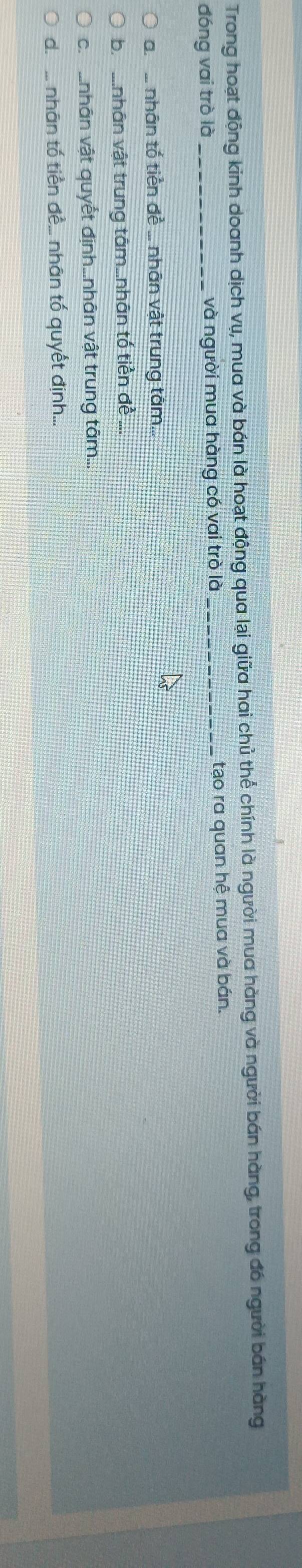 Trong hoạt động kinh doanh dịch vụ, mua và bán là hoạt động qua lại giữa hai chủ thể chính là người mua hàng và người bán hàng, trong đó người bán hàng
đóng vai trò là _và người mua hàng có vai trò là _tạo ra quan hệ mua và bán.
a ... nhân tố tiền đề ... nhân vật trung tâm...
b. ....nhân vật trung tâm...nhân tố tiền đề
ch nhân vật quyết định....nhân vật trung tâm...
d. ... nhãn tố tiền đề... nhân tố quyết định...