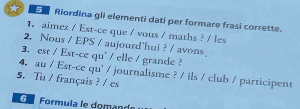 Riordina gli elementi dati per formare frasi corrette. 
1. aimez / Est-ce que / vous / maths ? / les 
2. Nous / EPS / aujourd’hui ? / avons 
3. est / Est-ce qu' / elle / grande ? 
4. au / Est-ce qu' / journalisme ? / ils / club / participent 
5. Tu / français ? / es 
G Formula le domand