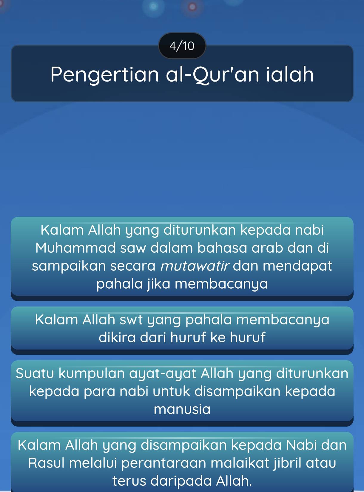 4/10
Pengertian al-Qur'an ialah
Kalam Allah yang diturunkan kepada nabi
Muhammad saw dalam bahasa arab dan di
sampaikan secara mutawatir dan mendapat
pahala jika membacanya
Kalam Allah swt yang pahala membacanya
dikira dari huruf ke huruf
Suatu kumpulan ayat-ayat Allah yang diturunkan
kepada para nabi untuk disampaikan kepada
manusia
Kalam Allah yang disampaikan kepada Nabi dan
Rasul melalui perantaraan malaikat jibril atau
terus daripada Allah.