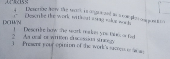 ACROSS 
Describe how the work is organized as a complete composition 
Describe the work without using value words 
DOWN 
1Describe how the work makes you think or feel 
2 An oral or written discussion strategy 
3 Present your opinion of the work's success or failure