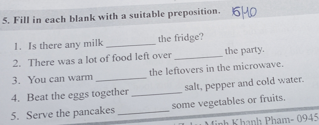 Fill in each blank with a suitable preposition. 
1. Is there any milk _the fridge? 
2. There was a lot of food left over _the party. 
3. You can warm the leftovers in the microwave. 
4. Beat the eggs together _salt, pepper and cold water. 
5. Serve the pancakes _some vegetables or fruits. 
inh Khanh Pham- 0945